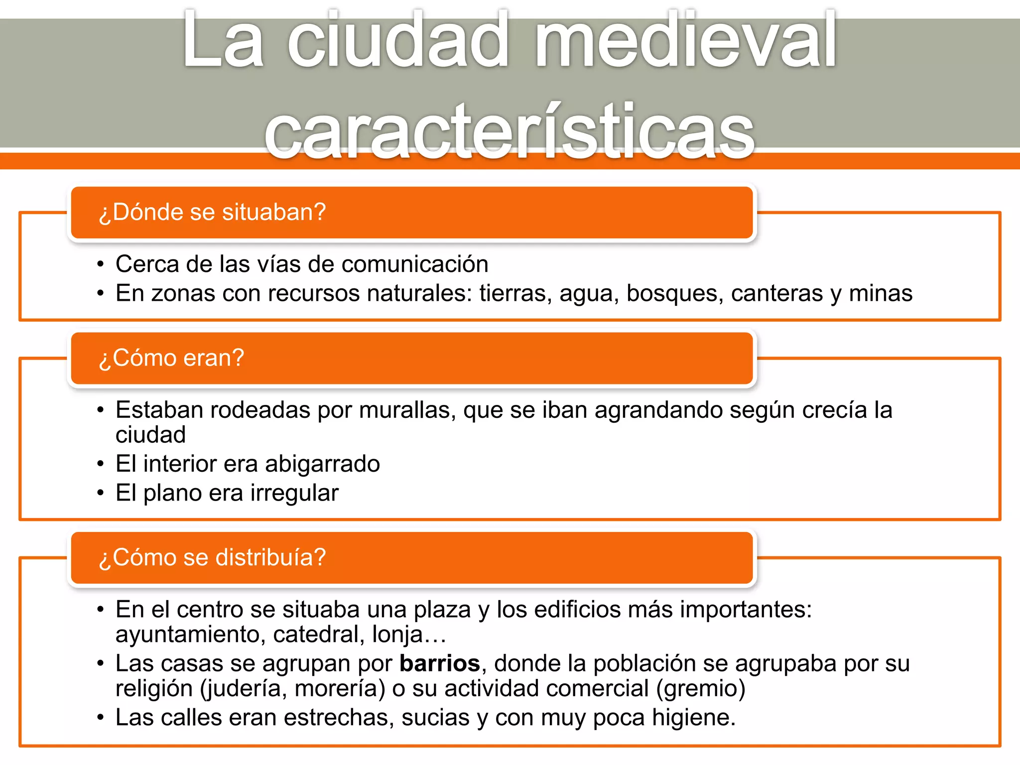 ¿Dónde se situaban?

• Cerca de las vías de comunicación
• En zonas con recursos naturales: tierras, agua, bosques, canteras y minas

¿Cómo eran?

• Estaban rodeadas por murallas, que se iban agrandando según crecía la
  ciudad
• El interior era abigarrado
• El plano era irregular

¿Cómo se distribuía?

• En el centro se situaba una plaza y los edificios más importantes:
  ayuntamiento, catedral, lonja…
• Las casas se agrupan por barrios, donde la población se agrupaba por su
  religión (judería, morería) o su actividad comercial (gremio)
• Las calles eran estrechas, sucias y con muy poca higiene.
 