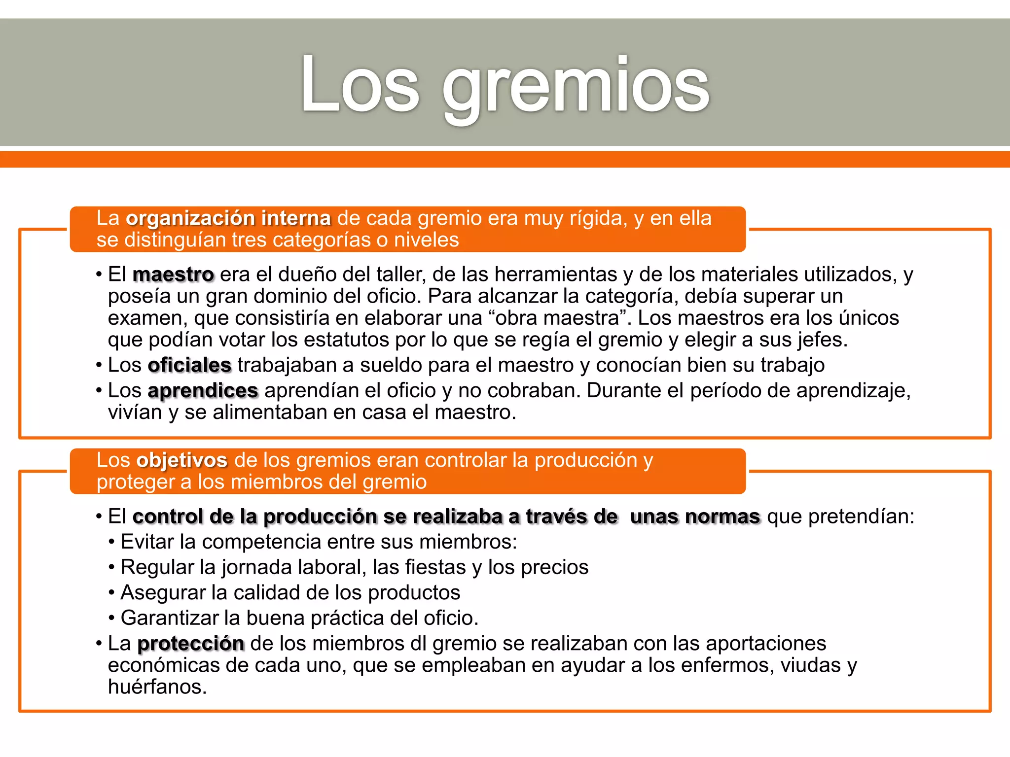 La organización interna de cada gremio era muy rígida, y en ella
se distinguían tres categorías o niveles
• El maestro era el dueño del taller, de las herramientas y de los materiales utilizados, y
  poseía un gran dominio del oficio. Para alcanzar la categoría, debía superar un
  examen, que consistiría en elaborar una “obra maestra”. Los maestros era los únicos
  que podían votar los estatutos por lo que se regía el gremio y elegir a sus jefes.
• Los oficiales trabajaban a sueldo para el maestro y conocían bien su trabajo
• Los aprendices aprendían el oficio y no cobraban. Durante el período de aprendizaje,
  vivían y se alimentaban en casa el maestro.

Los objetivos de los gremios eran controlar la producción y
proteger a los miembros del gremio
• El control de la producción se realizaba a través de unas normas que pretendían:
  • Evitar la competencia entre sus miembros:
  • Regular la jornada laboral, las fiestas y los precios
  • Asegurar la calidad de los productos
  • Garantizar la buena práctica del oficio.
• La protección de los miembros dl gremio se realizaban con las aportaciones
  económicas de cada uno, que se empleaban en ayudar a los enfermos, viudas y
  huérfanos.
 