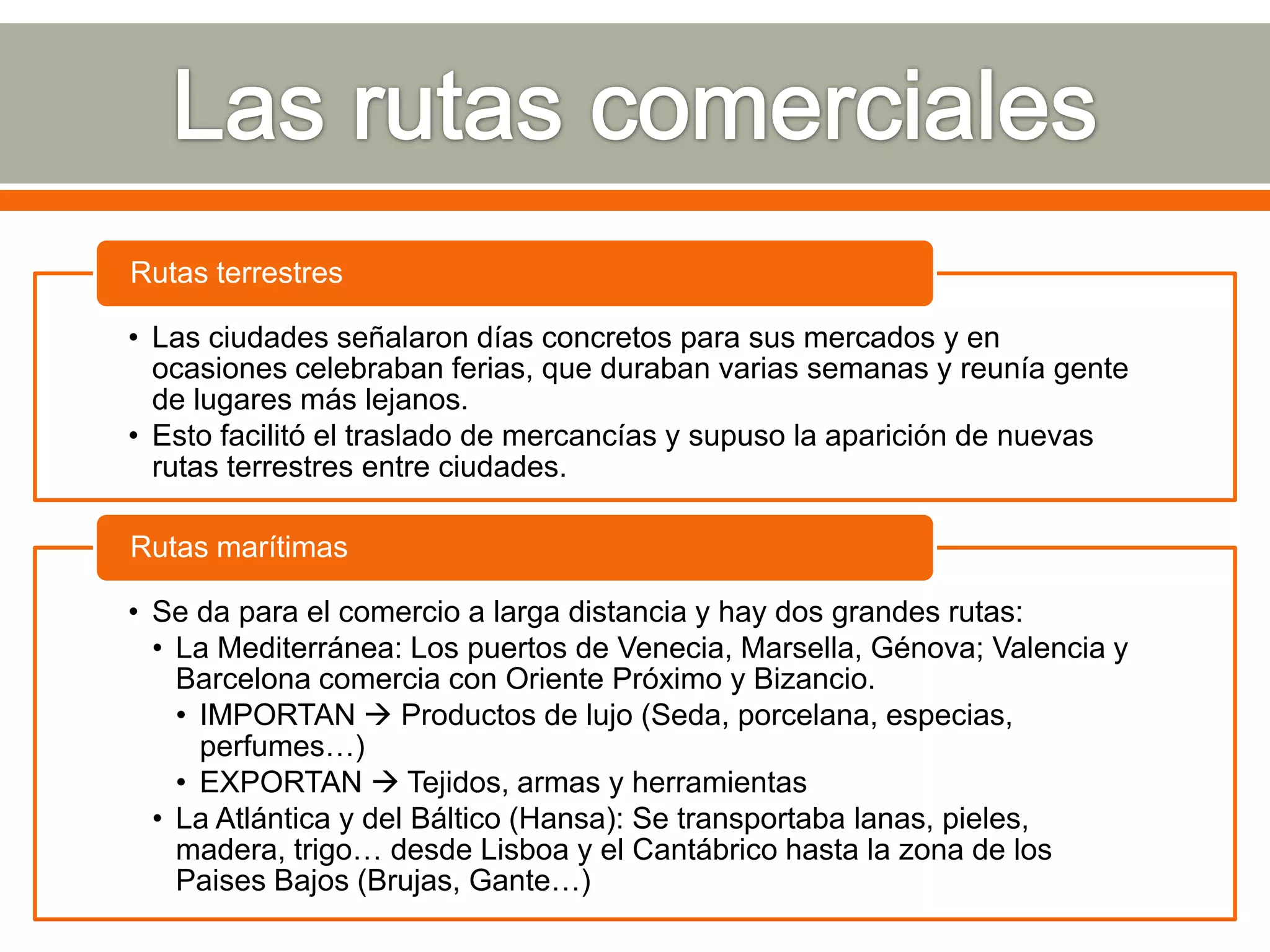 Rutas terrestres

• Las ciudades señalaron días concretos para sus mercados y en
  ocasiones celebraban ferias, que duraban varias semanas y reunía gente
  de lugares más lejanos.
• Esto facilitó el traslado de mercancías y supuso la aparición de nuevas
  rutas terrestres entre ciudades.

Rutas marítimas

• Se da para el comercio a larga distancia y hay dos grandes rutas:
  • La Mediterránea: Los puertos de Venecia, Marsella, Génova; Valencia y
    Barcelona comercia con Oriente Próximo y Bizancio.
    • IMPORTAN  Productos de lujo (Seda, porcelana, especias,
      perfumes…)
    • EXPORTAN  Tejidos, armas y herramientas
  • La Atlántica y del Báltico (Hansa): Se transportaba lanas, pieles,
    madera, trigo… desde Lisboa y el Cantábrico hasta la zona de los
    Paises Bajos (Brujas, Gante…)
 