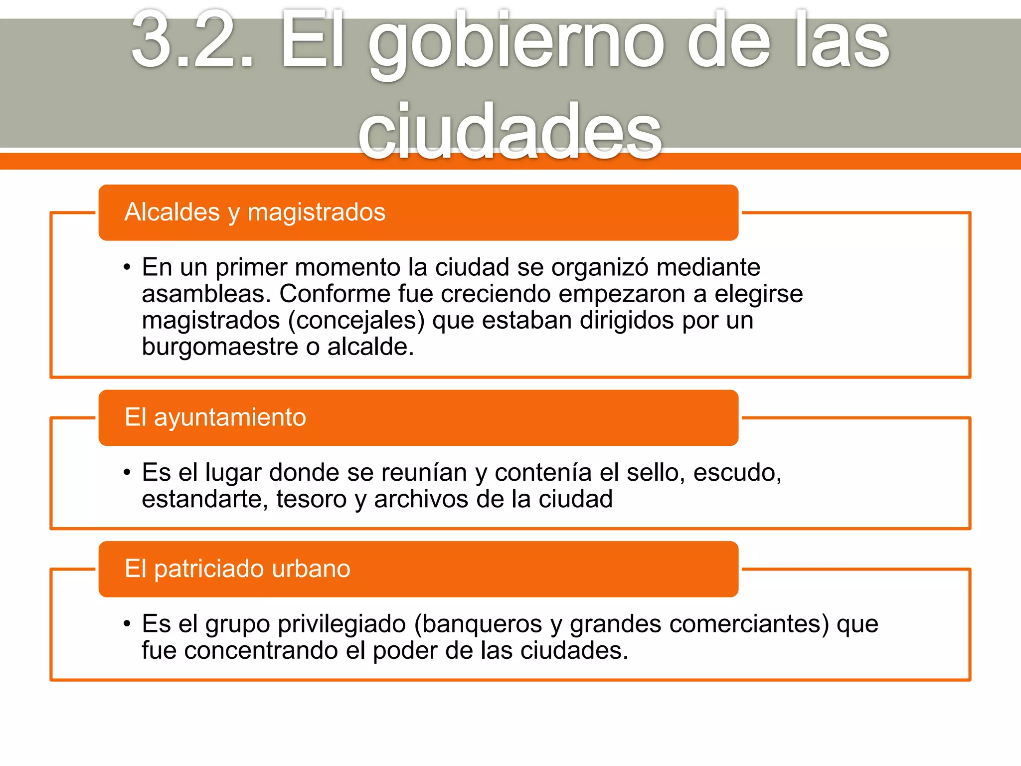 Alcaldes y magistrados

• En un primer momento la ciudad se organizó mediante
  asambleas. Conforme fue creciendo empezaron a elegirse
  magistrados (concejales) que estaban dirigidos por un
  burgomaestre o alcalde.

El ayuntamiento

• Es el lugar donde se reunían y contenía el sello, escudo,
  estandarte, tesoro y archivos de la ciudad

El patriciado urbano

• Es el grupo privilegiado (banqueros y grandes comerciantes) que
  fue concentrando el poder de las ciudades.
 