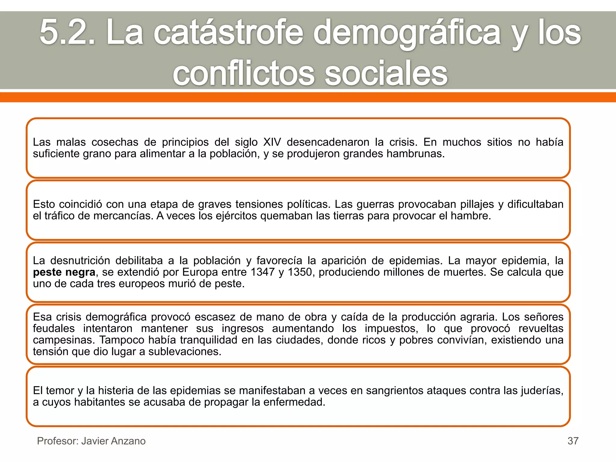 Las malas cosechas de principios del siglo XIV desencadenaron la crisis. En muchos sitios no había
suficiente grano para alimentar a la población, y se produjeron grandes hambrunas.



Esto coincidió con una etapa de graves tensiones políticas. Las guerras provocaban pillajes y dificultaban
el tráfico de mercancías. A veces los ejércitos quemaban las tierras para provocar el hambre.



La desnutrición debilitaba a la población y favorecía la aparición de epidemias. La mayor epidemia, la
peste negra, se extendió por Europa entre 1347 y 1350, produciendo millones de muertes. Se calcula que
uno de cada tres europeos murió de peste.


Esa crisis demográfica provocó escasez de mano de obra y caída de la producción agraria. Los señores
feudales intentaron mantener sus ingresos aumentando los impuestos, lo que provocó revueltas
campesinas. Tampoco había tranquilidad en las ciudades, donde ricos y pobres convivían, existiendo una
tensión que dio lugar a sublevaciones.


El temor y la histeria de las epidemias se manifestaban a veces en sangrientos ataques contra las juderías,
a cuyos habitantes se acusaba de propagar la enfermedad.


Profesor: Javier Anzano                                                                                       37
 