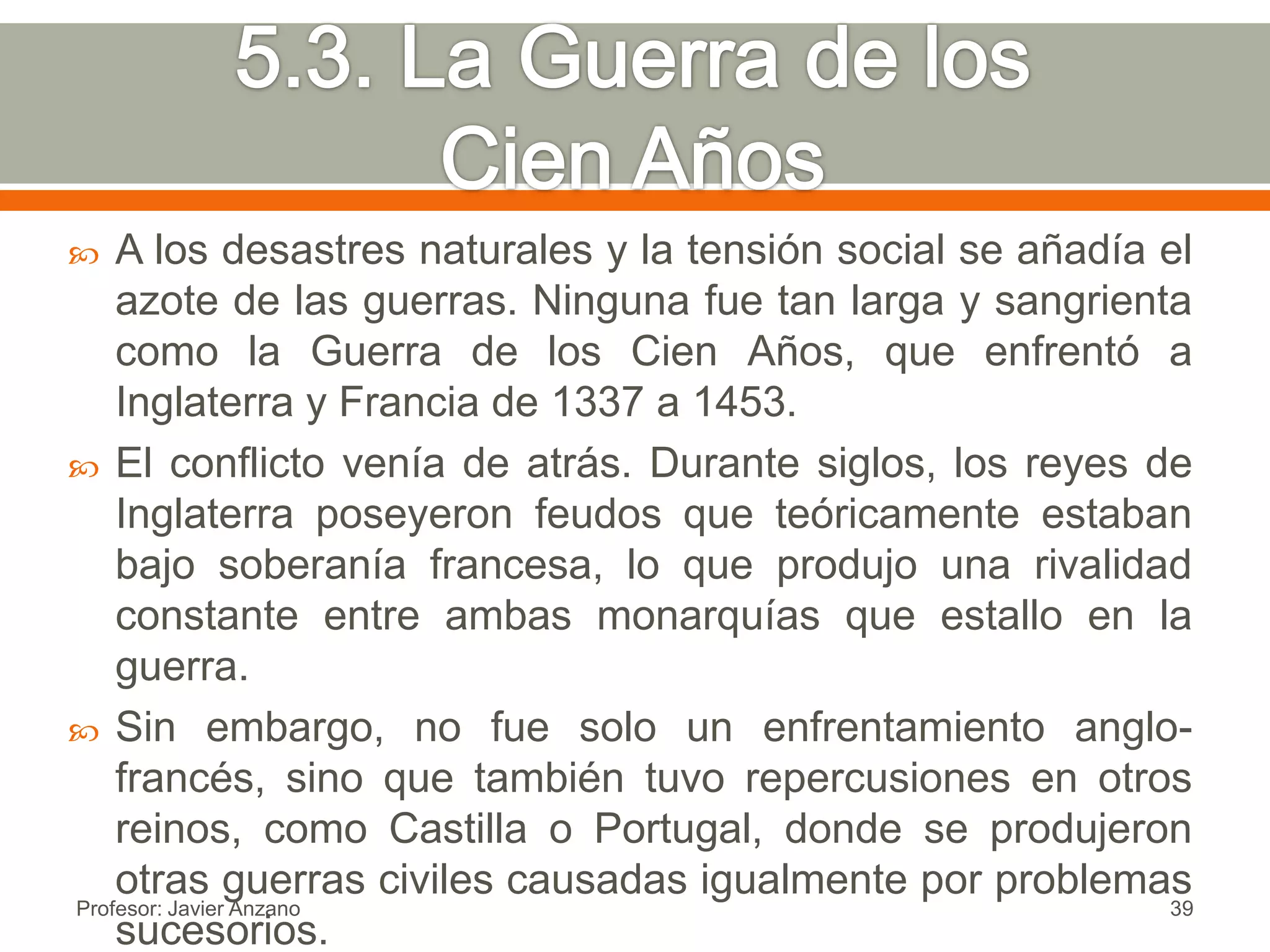   A los desastres naturales y la tensión social se añadía el
    azote de las guerras. Ninguna fue tan larga y sangrienta
    como la Guerra de los Cien Años, que enfrentó a
    Inglaterra y Francia de 1337 a 1453.
 El conflicto venía de atrás. Durante siglos, los reyes de
    Inglaterra poseyeron feudos que teóricamente estaban
    bajo soberanía francesa, lo que produjo una rivalidad
    constante entre ambas monarquías que estallo en la
    guerra.
 Sin embargo, no fue solo un enfrentamiento anglo-
    francés, sino que también tuvo repercusiones en otros
    reinos, como Castilla o Portugal, donde se produjeron
    otras guerras civiles causadas igualmente por problemas
Profesor: Javier Anzano                                     39
    sucesorios.
 