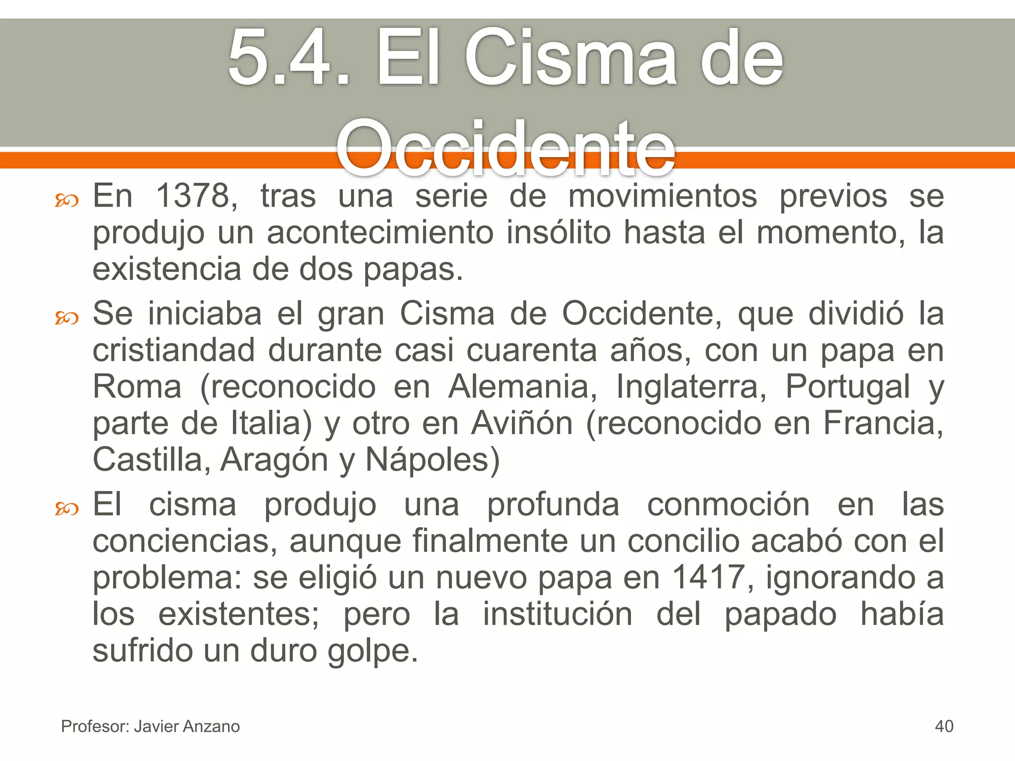    En 1378, tras una serie de movimientos previos se
    produjo un acontecimiento insólito hasta el momento, la
    existencia de dos papas.
   Se iniciaba el gran Cisma de Occidente, que dividió la
    cristiandad durante casi cuarenta años, con un papa en
    Roma (reconocido en Alemania, Inglaterra, Portugal y
    parte de Italia) y otro en Aviñón (reconocido en Francia,
    Castilla, Aragón y Nápoles)
   El cisma produjo una profunda conmoción en las
    conciencias, aunque finalmente un concilio acabó con el
    problema: se eligió un nuevo papa en 1417, ignorando a
    los existentes; pero la institución del papado había
    sufrido un duro golpe.

Profesor: Javier Anzano                                     40
 
