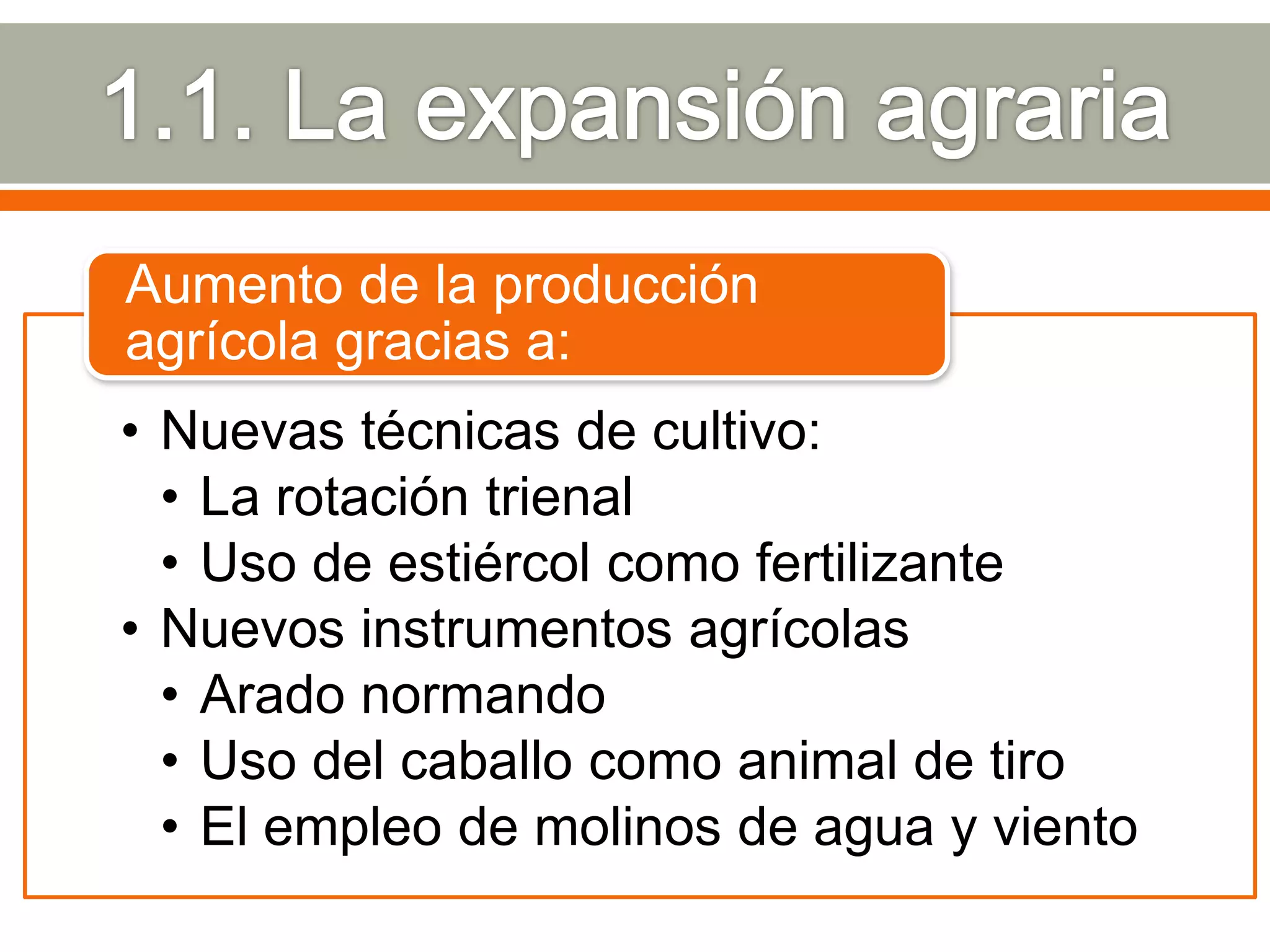 Aumento de la producción
agrícola gracias a:
• Nuevas técnicas de cultivo:
  • La rotación trienal
  • Uso de estiércol como fertilizante
• Nuevos instrumentos agrícolas
  • Arado normando
  • Uso del caballo como animal de tiro
  • El empleo de molinos de agua y viento
 
