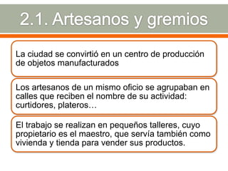 La ciudad se convirtió en un centro de producción
de objetos manufacturados

Los artesanos de un mismo oficio se agrupaban en
calles que reciben el nombre de su actividad:
curtidores, plateros…

El trabajo se realizan en pequeños talleres, cuyo
propietario es el maestro, que servía también como
vivienda y tienda para vender sus productos.
 