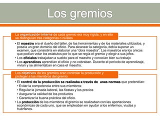 La organización interna de cada gremio era muy rígida, y en ella
se distinguían tres categorías o niveles
• El maestro era el dueño del taller, de las herramientas y de los materiales utilizados, y
  poseía un gran dominio del oficio. Para alcanzar la categoría, debía superar un
  examen, que consistiría en elaborar una “obra maestra”. Los maestros era los únicos
  que podían votar los estatutos por lo que se regía el gremio y elegir a sus jefes.
• Los oficiales trabajaban a sueldo para el maestro y conocían bien su trabajo
• Los aprendices aprendían el oficio y no cobraban. Durante el período de aprendizaje,
  vivían y se alimentaban en casa el maestro.

Los objetivos de los gremios eran controlar la producción y
proteger a los miembros del gremio
• El control de la producción se realizaba a través de unas normas que pretendían:
  • Evitar la competencia entre sus miembros:
  • Regular la jornada laboral, las fiestas y los precios
  • Asegurar la calidad de los productos
  • Garantizar la buena práctica del oficio.
• La protección de los miembros dl gremio se realizaban con las aportaciones
  económicas de cada uno, que se empleaban en ayudar a los enfermos, viudas y
  huérfanos.
 