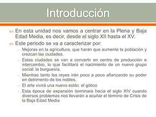    En esta unidad nos vamos a centrar en la Plena y Baja
    Edad Media, es decir, desde el siglo XII hasta el XV.
   Este periodo se va a caracterizar por:
    o Mejoras en la agricultura, que harán que aumente la población y
        crezcan las ciudades.
    o   Estas ciudades se van a convertir en centro de producción e
        intercambio, lo que facilitará el nacimiento de un nuevo grupo
        social: la burguesía.
    o   Mientras tanto los reyes irán poco a poco afianzando su poder
        en detrimento de los nobles.
    o   El arte vivirá una nuevo estilo: el gótico
    o   Esta época de expansión terminara hacia el siglo XIV cuando
        diversos problemas nos llevarán a acuñar el término de Crisis de
        la Baja Edad Media
 