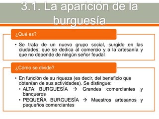 ¿Qué es?

• Se trata de un nuevo grupo social, surgido en las
  ciudades, que se dedica al comercio y a la artesanía y
  que no depende de ningún señor feudal

¿Cómo se divide?

• En función de su riqueza (es decir, del beneficio que
  obtenían de sus actividades). Se distingue:
  • ALTA BURGUESÍA  Grandes comerciantes y
    banqueros
  • PEQUEÑA BURGUESÍA  Maestros artesanos y
    pequeños comerciantes
 