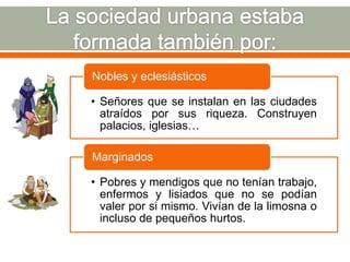 Nobles y eclesiásticos

• Señores que se instalan en las ciudades
  atraídos por sus riqueza. Construyen
  palacios, iglesias…

Marginados

• Pobres y mendigos que no tenían trabajo,
  enfermos y lisiados que no se podían
  valer por si mismo. Vivían de la limosna o
  incluso de pequeños hurtos.
 
