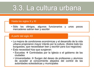 Hasta los siglos X y XI

• Sólo los clérigos, algunos funcionarios y unos pocos
  mercaderes sabían leer y escribir

A partir del siglo XII

• La mejora de condiciones económicas y el desarrollo de la vida
  urbana propiciaron mayor interés por la cultura. (Sobre todo los
  burgueses, que necesitaban leer y escribir para sus negocios)
• Esta necesidad hizo que surgieran:
  • Escuelas  Controladas por la Iglesia o el gobierno de las
    ciudades
  • Universidades  Surgen del deseo de profesores y alumnos
    de acceder al conocimiento alejados del control de las
    autoridades eclesiásticas y municipales
 