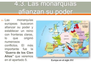    Las       monarquías
    europeas buscaron
    afianzar su poder y
    establecer un reino
    con fronteras claras,
    lo     que    originó
    numerosos
    conflictos. El más
    importante fue la
    “Guerra de los Cien
    Años” que veremos
    en el apartado 5.       Europa en el siglo XIV
 