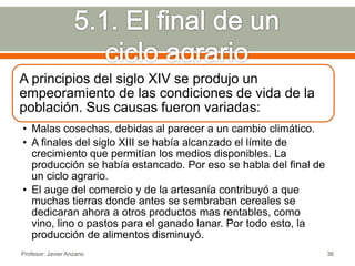 A principios del siglo XIV se produjo un
empeoramiento de las condiciones de vida de la
población. Sus causas fueron variadas:
• Malas cosechas, debidas al parecer a un cambio climático.
• A finales del siglo XIII se había alcanzado el límite de
  crecimiento que permitían los medios disponibles. La
  producción se había estancado. Por eso se habla del final de
  un ciclo agrario.
• El auge del comercio y de la artesanía contribuyó a que
  muchas tierras donde antes se sembraban cereales se
  dedicaran ahora a otros productos mas rentables, como
  vino, lino o pastos para el ganado lanar. Por todo esto, la
  producción de alimentos disminuyó.
Profesor: Javier Anzano                                          36
 