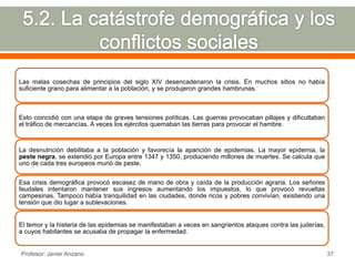 Las malas cosechas de principios del siglo XIV desencadenaron la crisis. En muchos sitios no había
suficiente grano para alimentar a la población, y se produjeron grandes hambrunas.



Esto coincidió con una etapa de graves tensiones políticas. Las guerras provocaban pillajes y dificultaban
el tráfico de mercancías. A veces los ejércitos quemaban las tierras para provocar el hambre.



La desnutrición debilitaba a la población y favorecía la aparición de epidemias. La mayor epidemia, la
peste negra, se extendió por Europa entre 1347 y 1350, produciendo millones de muertes. Se calcula que
uno de cada tres europeos murió de peste.


Esa crisis demográfica provocó escasez de mano de obra y caída de la producción agraria. Los señores
feudales intentaron mantener sus ingresos aumentando los impuestos, lo que provocó revueltas
campesinas. Tampoco había tranquilidad en las ciudades, donde ricos y pobres convivían, existiendo una
tensión que dio lugar a sublevaciones.


El temor y la histeria de las epidemias se manifestaban a veces en sangrientos ataques contra las juderías,
a cuyos habitantes se acusaba de propagar la enfermedad.


Profesor: Javier Anzano                                                                                       37
 