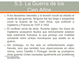    A los desastres naturales y la tensión social se añadía el
    azote de las guerras. Ninguna fue tan larga y sangrienta
    como la Guerra de los Cien Años, que enfrentó a
    Inglaterra y Francia de 1337 a 1453.
 El conflicto venía de atrás. Durante siglos, los reyes de
    Inglaterra poseyeron feudos que teóricamente estaban
    bajo soberanía francesa, lo que produjo una rivalidad
    constante entre ambas monarquías que estallo en la
    guerra.
 Sin embargo, no fue solo un enfrentamiento anglo-
    francés, sino que también tuvo repercusiones en otros
    reinos, como Castilla o Portugal, donde se produjeron
    otras guerras civiles causadas igualmente por problemas
Profesor: Javier Anzano                                     39
    sucesorios.
 