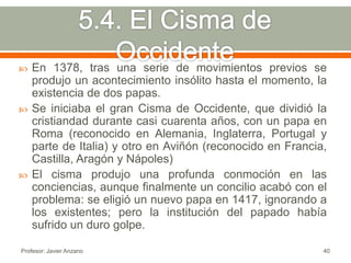    En 1378, tras una serie de movimientos previos se
    produjo un acontecimiento insólito hasta el momento, la
    existencia de dos papas.
   Se iniciaba el gran Cisma de Occidente, que dividió la
    cristiandad durante casi cuarenta años, con un papa en
    Roma (reconocido en Alemania, Inglaterra, Portugal y
    parte de Italia) y otro en Aviñón (reconocido en Francia,
    Castilla, Aragón y Nápoles)
   El cisma produjo una profunda conmoción en las
    conciencias, aunque finalmente un concilio acabó con el
    problema: se eligió un nuevo papa en 1417, ignorando a
    los existentes; pero la institución del papado había
    sufrido un duro golpe.

Profesor: Javier Anzano                                     40
 