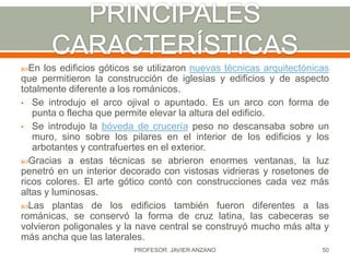 En   los edificios góticos se utilizaron nuevas técnicas arquitectónicas
que permitieron la construcción de iglesias y edificios y de aspecto
totalmente diferente a los románicos.
• Se introdujo el arco ojival o apuntado. Es un arco con forma de
   punta o flecha que permite elevar la altura del edificio.
• Se introdujo la bóveda de crucería peso no descansaba sobre un
   muro, sino sobre los pilares en el interior de los edificios y los
   arbotantes y contrafuertes en el exterior.
Gracias a estas técnicas se abrieron enormes ventanas, la luz
penetró en un interior decorado con vistosas vidrieras y rosetones de
ricos colores. El arte gótico contó con construcciones cada vez más
altas y luminosas.
Las plantas de los edificios también fueron diferentes a las
románicas, se conservó la forma de cruz latina, las cabeceras se
volvieron poligonales y la nave central se construyó mucho más alta y
más ancha que las laterales.
                          PROFESOR: JAVIER ANZANO                      50
 