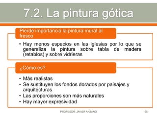 Pierde importancia la pintura mural al
fresco
• Hay menos espacios en las iglesias por lo que se
  generaliza la pintura sobre tabla de madera
  (retablos) y sobre vidrieras

¿Cómo es?

• Más realistas
• Se sustituyen los fondos dorados por paisajes y
  arquitecturas
• Las proporciones son más naturales
• Hay mayor expresividad
                  PROFESOR: JAVIER ANZANO            65
 