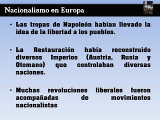 Nacionalismo en Europa
• Las tropas de Napoleón habían llevado la
idea de la libertad a los pueblos.
• La Restauración había reconstruido
diversos Imperios (Austria, Rusia y
Otomano) que controlaban diversas
naciones.
• Muchas revoluciones liberales fueron
acompañadas de movimientos
nacionalistas
 