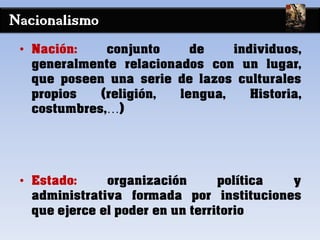 Nacionalismo
• Nación: conjunto de individuos,
generalmente relacionados con un lugar,
que poseen una serie de lazos culturales
propios (religión, lengua, Historia,
costumbres,…)
• Estado: organización política y
administrativa formada por instituciones
que ejerce el poder en un territorio
 