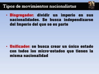 Tipos de movimientos nacionalistas
• Disgregador: dividir un imperio en sus
nacionalidades. Se busca independizarse
del Imperio del que se es parte
• Unificador: se busca crear un único estado
con todos los micro-estados que tienen la
misma nacionalidad
 