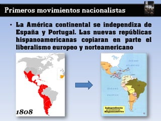 Primeros movimientos nacionalistas
• La América continental se independiza de
España y Portugal. Las nuevas repúblicas
hispanoamericanas copiaran en parte el
liberalismo europeo y norteamericano
 