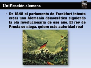 Unificación alemana
• En 1848 el parlamento de Frankfurt intenta
crear una Alemania democrática siguiendo
la ola revolucionaria de ese año. El rey de
Prusia se niega, quiere más autoridad real
 