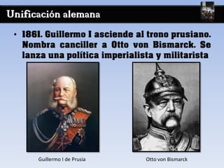 Unificación alemana
• 1861. Guillermo I asciende al trono prusiano.
Nombra canciller a Otto von Bismarck. Se
lanza una política imperialista y militarista
Guillermo I de Prusia Otto von Bismarck
 
