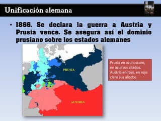 Unificación alemana
• 1866. Se declara la guerra a Austria y
Prusia vence. Se asegura así el dominio
prusiano sobre los estados alemanes
Prusia en azul oscuro,
en azul sus aliados.
Austria en rojo, en rojo
claro sus aliados
 