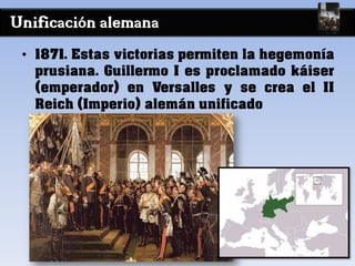 Unificación alemana
• 1871. Estas victorias permiten la hegemonía
prusiana. Guillermo I es proclamado káiser
(emperador) en Versalles y se crea el II
Reich (Imperio) alemán unificado
 