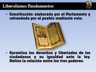 Liberalismo: fundamentos
• Constitución: elaborada por el Parlamento y
refrendada por el pueblo mediante voto.
• Garantiza los derechos y libertades de los
ciudadanos y su igualdad ante la ley.
Define la relación entre los tres poderes.
 