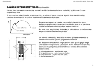 Juan Enrique García Sánchez, Octubre 2002
10
Sensores resistivos
GALGAS EXTENSOMÉTRICAS(continuación)
Hemos visto que existe una relación entre el cambio de resistencia de un material y la deformación que
experimenta este.
Si se conoce la relación entre la deformación y el esfuerzo que la provoca, a partir de la medida de los
cambios de resistencia se podrán determinar los esfuerzos aplicados.
σ
Deformación
zona elástica
zona de fluencia ruptura
Para cada material, se conoce con precisión la relación entre
esfuerzos y deformaciones en la zona elástica, que es la que tiene
utilidad en la fabricación de galgas extensométricas.
En esta zona, según la ley de Hooke ya mencionada, la deformación
es proporcional al esfuerzo aplicado.
Un resistor fabricado y dispuesto de forma que sea sensible a la
deformación constituye una galga extensométrica.
Se disponen varios tramos longitudinales para que la galga tenga
una resistencia apreciable. La sección de los tramos transversales
es mucho mayor para que la sensibilidad en esta dirección sea
despreciable.
1. Anchura del soporte; 2. Anchura de la galga;
3. Longitud del soporte; 4. extremos ensanchados;
5. Longitud activa; 6. Longitud total de la galga;
7. Marcas de alineación.
 