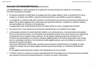 Juan Enrique García Sánchez, Octubre 2002
11
Sensores resistivos
GALGAS EXTENSOMÉTRICAS(continuación)
Las limitaciones que cabe considerar en la aplicación de este principio de medida son numerosas y
conviene conocerlas con detalle.
El esfuerzo aplicado no debe llevar a la galga fuera del margen elástico. Este no excede del 4% de su
longitud y va desde unas 3000 µε para las semiconductoras a unas 40000 µε para las metálicas.
La medida de un esfuerzo sólo será correcta si la deformación que provoca es transmitida totalmente a la
galga. Ello se logra pegando esta, al elemento que soporta el esfuerzo, mediante un adhesivo elástico
que sea estable con el tiempo y la temperatura.
La galga debe estar aislada eléctricamente del objeto donde se mide y protegida del ambiente.
Se supone que no hay esfuerzos en la dirección perpendicular a la superficie de la galga.
La temperatura afecta a la resistividad del material, a sus dimensiones y a las dimensiones del soporte.
Como consecuencia de esto, un incremento en la temperatura tiene como consecuencia una variación de
la resistencia aún sin aplicar ningún esfuerzo. En las galgas metálicas puede ser de hasta 5 µε/ºC.
El efecto de la temperatura se minimiza utilizando galgas iguales a las activas dispuestas junto a estas
pero no sometidas a esfuerzo. Son las denominadas galgas pasivas, que son tenidas en cuenta por el
circuito de acondicionamiento.
Para evitar dilataciones diferenciales excesivas que provoquen sobreesfuerzos en la galga, en cada
material a ensayar hay que utilizar galgas previstas para él que tengan un coeficiente de dilatación
similar.
En las galgas semiconductoras el efecto de la temperatura es muy acusado.
Un factor a tener en cuenta es el propio autocalentamiento de la galga como consecuencia de la corriente
que inyecta el circuito de acondicionamiento. Conviene, por tanto, minimizarla.
 