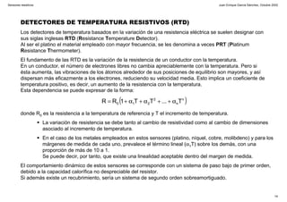 Juan Enrique García Sánchez, Octubre 2002
14
Sensores resistivos
DETECTORES DE TEMPERATURA RESISTIVOS (RTD)
Los detectores de temperatura basados en la variación de una resistencia eléctrica se suelen designar con
sus siglas inglesas RTD (Resistance Temperature Detector).
Al ser el platino el material empleado con mayor frecuencia, se les denomina a veces PRT (Platinum
Resistance Thermometer).
El fundamento de las RTD es la variación de la resistencia de un conductor con la temperatura.
En un conductor, el número de electrones libres no cambia apreciablemente con la temperatura. Pero si
ésta aumenta, las vibraciones de los átomos alrededor de sus posiciones de equilibrio son mayores, y así
dispersan más eficazmente a los electrones, reduciendo su velocidad media. Esto implica un coeficiente de
temperatura positivo, es decir, un aumento de la resistencia con la temperatura.
Esta dependencia se puede expresar de la forma:
( )n
n
2
210 T...TT1RR α++α+α+=
donde R0 es la resistencia a la temperatura de referencia y T el incremento de temperatura.
La variación de resistencia se debe tanto al cambio de resistividad como al cambio de dimensiones
asociado al incremento de temperatura.
En el caso de los metales empleados en estos sensores (platino, níquel, cobre, molibdeno) y para los
márgenes de medida de cada uno, prevalece el término lineal (α1T) sobre los demás, con una
proporción de más de 10 a 1.
Se puede decir, por tanto, que existe una linealidad aceptable dentro del margen de medida.
El comportamiento dinámico de estos sensores se corresponde con un sistema de paso bajo de primer orden,
debido a la capacidad calorífica no despreciable del resistor.
Si además existe un recubrimiento, sería un sistema de segundo orden sobreamortiguado.
 