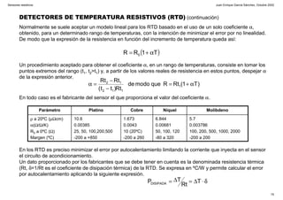 Juan Enrique García Sánchez, Octubre 2002
15
Sensores resistivos
DETECTORES DE TEMPERATURA RESISTIVOS (RTD) (continuación)
Normalmente se suele aceptar un modelo lineal para los RTD basado en el uso de un solo coeficiente α,
obtenido, para un determinado rango de temperaturas, con la intención de minimizar el error por no linealidad.
De modo que la expresión de la resistencia en función del incremento de temperatura queda así:
( )T1RR 0 α+=
Un procedimiento aceptado para obtener el coeficiente α, en un rango de temperaturas, consiste en tomar los
puntos extremos del rango (t1, t2>t1) y, a partir de los valores reales de resistencia en estos puntos, despejar α
de la expresión anterior.
)T1(RtRquemodode
Rt)tt(
RtRt
1
112
12
α+=
−
−
=α
5.7
0.003786
100, 200, 500, 1000, 2000
-200 a 200
6.844
0.00681
50, 100, 120
-80 a 320
1.673
0.0043
10 (20ºC)
-200 a 260
10.6
0.00385
25, 50, 100,200,500
-200 a +850
ρ a 20ºC (µΩcm)
α(Ω/Ω/K)
R0 a 0ºC (Ω)
Margen (ºC)
MolibdenoNíquelCobrePlatinoParámetro
En los RTD es preciso minimizar el error por autocalentamiento limitando la corriente que inyecta en el sensor
el circuito de acondicionamiento.
Un dato proporcionado por los fabricantes que se debe tener en cuenta es la denominada resistencia térmica
(Rt, δ=1/Rt es el coeficiente de disipación térmica) de la RTD. Se expresa en ºC/W y permite calcular el error
por autocalentamiento aplicando la siguiente expresión.
En todo caso es el fabricante del sensor el que proporciona el valor del coeficiente α.
δ⋅∆=∆= T
Rt
TPDISIPADA
 