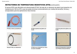 Juan Enrique García Sánchez, Octubre 2002
16
Sensores resistivos
DETECTORES DE TEMPERATURA RESISTIVOS (RTD) (continuación)
El sensor RTD más difundido es la denominada PT100. Se trata de un elemento de platino que presenta una
resistencia de 100 Ω a 0ºC y que se puede encontrar comercialmente con multitud de tamaños, formas y
encapsulados para las aplicaciones más diversas
PT100 en lámina autoadhesiva PT100 de película de platino sin
funda
PT100 de película de platino con
funda
Sonda PT100 con aislamiento PT100 de uso industrial con vaina
de acero inoxidable
Sensor de temperatura ambiente
con PT100 en forma de lámina.
 