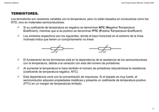 Juan Enrique García Sánchez, Octubre 2002
17
Sensores resistivos
TERMISTORES.
Los termistores son resistores variables con la temperatura, pero no están basados en conductores como los
RTD, sino en materiales semiconductores.
Si su coeficiente de temperatura es negativo se denominan NTC (Negative Temperature
Coefficient), mientras que si es positivo se denominan PTC (Positive Temperature Coefficient).
Los símbolos respectivos son los siguientes, donde el trazo horizontal en el extremo de la línea
inclinada indica que tienen un comportamiento no lineal.
El fundamento de los termistores está en la dependencia de la resistencia de los semiconductores
con la temperatura, debida a la variación con esta del número de portadores.
Al aumentar la temperatura lo hace también el número de portadores reduciéndose la resistencia
(coeficiente de temperatura negativo, NTC)
Esta dependencia varía con la concentración de impurezas. Si el dopado es muy fuerte, el
semiconductor adquiere propiedades metálicas y presenta un coeficiente de temperatura positivo
(PTC) en un margen de temperaturas limitado.
-tº +tº
 