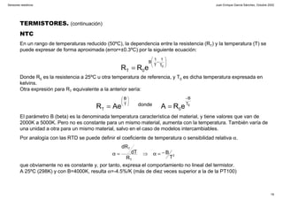 Juan Enrique García Sánchez, Octubre 2002
18
Sensores resistivos
TERMISTORES. (continuación)
NTC
En un rango de temperaturas reducido (50ºC), la dependencia entre la resistencia (RT) y la temperatura (T) se
puede expresar de forma aproximada (error=±0.3ºC) por la siguiente ecuación:
Donde R0 es la resistencia a 25ºC u otra temperatura de referencia, y T0 es dicha temperatura expresada en
kelvins.
Otra expresión para RT equivalente a la anterior sería:
El parámetro B (beta) es la denominada temperatura característica del material, y tiene valores que van de
2000K a 5000K. Pero no es constante para un mismo material, aumenta con la temperatura. También varía de
una unidad a otra para un mismo material, salvo en el caso de modelos intercambiables.
Por analogía con las RTD se puede definir el coeficiente de temperatura o sensibilidad relativa α.
que obviamente no es constante y, por tanto, expresa el comportamiento no lineal del termistor.
A 25ºC (298K) y con B=4000K, resulta α=-4.5%/K (más de diez veces superior a la de la PT100)






−
= 0T
1
T
1
B
0T eRR
0T
B
0
T
B
T eRAAeR donde
−






==
2
T
T
T
B
R
dT
dR
−=α⇒=α
 