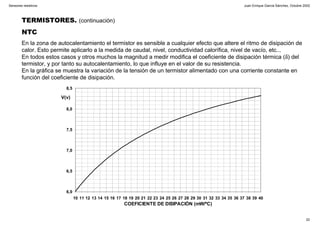 Juan Enrique García Sánchez, Octubre 2002
22
Sensores resistivos
TERMISTORES. (continuación)
NTC
En la zona de autocalentamiento el termistor es sensible a cualquier efecto que altere el ritmo de disipación de
calor. Esto permite aplicarlo a la medida de caudal, nivel, conductividad calorífica, nivel de vacío, etc...
En todos estos casos y otros muchos la magnitud a medir modifica el coeficiente de disipación térmica (δ) del
termistor, y por tanto su autocalentamiento, lo que influye en el valor de su resistencia.
En la gráfica se muestra la variación de la tensión de un termistor alimentado con una corriente constante en
función del coeficiente de disipación.
6,0
6,5
7,0
7,5
8,0
8,5
10 11 12 13 14 15 16 17 18 19 20 21 22 23 24 25 26 27 28 29 30 31 32 33 34 35 36 37 38 39 40
COEFICIENTE DE DISIPACIÓN (mW/ºC)
V(v)
 