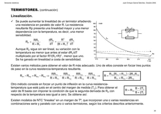 Juan Enrique García Sánchez, Octubre 2002
25
Sensores resistivos
TERMISTORES. (continuación)
Linealización.
Se puede aumentar la linealidad de un termistor añadiendo
una resistencia en paralelo de valor R. La resistencia
resultante Rp presenta una linealidad mayor y una menor
dependencia con la temperatura, es decir, una menor
sensibilidad.
Aunque RP sigue sin ser lineal, su variación con la
temperatura es menor que antes al estar dRT/dT
multiplicado por el factor R2/(RT+R)2 , menor que uno.
Se ha ganado en linealidad a costa de sensibilidad.
T
T
P
RR
RR
R
+
=
( ) dT
dR
RR
R
dT
dR T
2
T
2
P
+
=
Existen varios métodos para obtener el valor de R más adecuado. Uno de ellos consiste en forzar tres puntos
de paso en la curva resistencia-temperatura resultante.
( )
2T3T1T
3T1T3T1T2T
3T
3T
2T
2T
2T
2T
1T
1T
3P2P2P1P
R2RR
RR2RRR
R
RR
RR
RR
RR
RR
RR
RR
RR
RRRR
−+
−+
=⇒
+
−
+
=
+
−
+
⇒−=−
C
C
TC
T2B
T2B
RR
+
−
=
Otro método consiste en forzar un punto de inflexión en la curva resistencia-
temperatura que esté justo en el centro del margen de medida (TC). Para obtener el
valor de R basta con imponer la condición de que la segunda derivada de RP con
respecto de la temperatura sea igual a cero. Se obtiene así:
Existen modelos de NTC “lineales” en un margen de Tª, que incorporan una o varias resistencias en
combinaciones serie y paralelo con uno o varios termistores, según los criterios descritos anteriormente.
RT
-tº
R
 