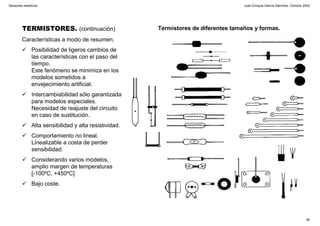Juan Enrique García Sánchez, Octubre 2002
26
Sensores resistivos
TERMISTORES. (continuación)
Características a modo de resumen.
Posibilidad de ligeros cambios de
las características con el paso del
tiempo.
Este fenómeno se minimiza en los
modelos sometidos a
envejecimiento artificial.
Intercambiabilidad sólo garantizada
para modelos especiales.
Necesidad de reajuste del circuito
en caso de sustitución.
Alta sensibilidad y alta resistividad.
Comportamiento no lineal.
Linealizable a costa de perder
sensibilidad.
Considerando varios modelos,
amplio margen de temperaturas
[-100ºC, +450ºC]
Bajo coste.
Termistores de diferentes tamaños y formas.
 