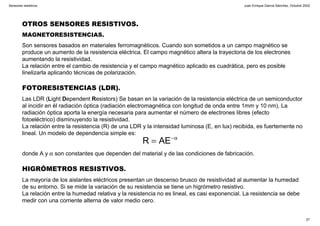 Juan Enrique García Sánchez, Octubre 2002
27
Sensores resistivos
OTROS SENSORES RESISTIVOS.
MAGNETORESISTENCIAS.
Son sensores basados en materiales ferromagnéticos. Cuando son sometidos a un campo magnético se
produce un aumento de la resistencia eléctrica. El campo magnético altera la trayectoria de los electrones
aumentando la resistividad.
La relación entre el cambio de resistencia y el campo magnético aplicado es cuadrática, pero es posible
linelizarla aplicando técnicas de polarización.
FOTORESISTENCIAS (LDR).
Las LDR (Light Dependent Resistors) Se basan en la variación de la resistencia eléctrica de un semiconductor
al incidir en él radiación óptica (radiación electromagnética con longitud de onda entre 1mm y 10 nm). La
radiación óptica aporta la energía necesaria para aumentar el número de electrones libres (efecto
fotoeléctrico) disminuyendo la resistividad.
La relación entre la resistencia (R) de una LDR y la intensidad luminosa (E, en lux) recibida, es fuertemente no
lineal. Un modelo de dependencia simple es:
donde A y α son constantes que dependen del material y de las condiciones de fabricación.
HIGRÓMETROS RESISTIVOS.
La mayoría de los aislantes eléctricos presentan un descenso brusco de resistividad al aumentar la humedad
de su entorno. Si se mide la variación de su resistencia se tiene un higrómetro resistivo.
La relación entre la humedad relativa y la resistencia no es lineal, es casi exponencial. La resistencia se debe
medir con una corriente alterna de valor medio cero.
α−
= AER
 