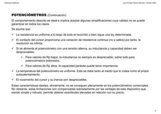 Juan Enrique García Sánchez, Octubre 2002
4
Sensores resistivos
POTENCIÓMETROS (Continuación)
El comportamiento descrito es ideal e implica aceptar algunas simplificaciones cuya validez no se puede
garantizar en todos los casos.
Se asume que:
La resistencia es uniforme a lo largo de todo el recorrido o bien sigue una ley determinada.
El contacto del cursor proporciona una variación de resistencia continua (no a saltos) por tanto, la
resolución es infinita.
Si se alimenta el potenciómetro con una tensión alterna, su inductancia y capacidad deben ser
despreciables.
Para valores de Rp bajos, la inductancia no siempre es despreciable, sobre todo para
potenciómetros bobinados.
Para valores de Rp altos, la capacidad parásita puede tener importancia.
La temperatura del potenciómetro es uniforme. Esta se debe tanto al medio que lo rodea como al propio
autocalentamiento.
El rozamiento del cursor y su inercia son despreciables.
Estas características ideales, obviamente, no se consiguen plenamente en los potenciómetros comerciales.
No obstante, estas limitaciones son compensadas sobradamente por las ventajas de este dispositivo que,
siendo simple y robusto, permite obtener exactitudes elevadas en relación con su precio.
 