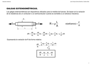 Juan Enrique García Sánchez, Octubre 2002
7
Sensores resistivos
GALGAS EXTENSOMÉTRICAS.
Las galgas extensométricas son dispositivos utilizados para la medida de fuerzas. Se basan en la variación
de la resistencia de un conductor o un semiconductor cuando es sometido a un esfuerzo mecánico.
D
L
FF
A
A
L
R ρ=
A
F
)esfuerzo( =σ
dA
A
L
dL
A
d
A
L
dA
A
R
dL
L
R
d
R
dR 2
ρ−
ρ
+ρ=
∂
∂
+
∂
∂
+ρ
ρ∂
∂
=
Expresando la variación de R de forma relativa:
A
L
dA
A
L
dL
A
d
A
L
R
dR 2
ρ
ρ−
ρ
+ρ
=
A
dA
L
dLd
R
dR
−+
ρ
ρ
=
 