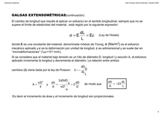 Juan Enrique García Sánchez, Octubre 2002
8
Sensores resistivos
donde E es una constante del material, denominada módulo de Young, σσσσ (Nw/m2) es el esfuerzo
mecánico aplicado y εεεε es la deformación por unidad de longitud. εεεε es adimensional y se suele dar en
“microdeformaciones” (1µε=10-6 m/m).
Si se considera que el material bajo tensión es un hilo de diámetro D, longitud l y sección A, el esfuerzo
aplicado incrementa la longitud y decrementa el diámetro. La relación entre ambos
cambios (δδδδ) viene dada por la ley de Poisson:
GALGAS EXTENSOMÉTRICAS(continuación)
El cambio de longitud que resulta al aplicar un esfuerzo en el sentido longitudinal, siempre que no se
supere el límite de elasticidad del material, está regido por la siguiente expresión:
ε==σ E
L
dL
E (Ley de Hooke)
L
dL
D
dD
−=δ
L
dL
2
A
dA
δ−=
D
dD
2
4
D
4
DdD2
A
dA
y
4
D
A 2
2
=
π
π
=
π
= de modo que
Es decir el incremento de área y el incremento de longitud son proporcionales.
 