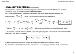 Juan Enrique García Sánchez, Octubre 2002
9
Sensores resistivos
GALGAS EXTENSOMÉTRICAS(continuación)
La variación que experimenta la resistividad (ρ) de un material como resultado del esfuerzo mecánico
aplicado es lo que se conoce como efecto piezoresistivo.
Para el caso de los metales, resulta que los cambios relativos de resistividad y de volumen son
proporcionales:
V
dV
C
d
=
ρ
ρ
donde C es la denominada constante de Bridgman.
L
dL
)21(C
d
D
dD
2
L
dL
4
DL
dD
4
DL2
dL
4
D
V
dV
;dD
4
DL2
dL
4
D
dV;
4
DL
V 2
2
22
δ−=
ρ
ρ
⇒+=
π
π
+
π
=
π
+
π
=
π
=
Por tanto: ( )[ ]
L
dL
K
L
dL
21C21
R
dR
=δ−+δ+= K es el denominado factor de sensibilidad de la galga.
A la vista de la expresión anterior, ∆R=RKε y, por tanto, para pequeñas variaciones de la resistencia del hilo
deformado, esta puede expresarse:
R0 es la resistencia en reposo. El cambio de resistencia no excede, normalmente, del 2%.
En el caso de un material semiconductor, al someterlo a un esfuerzo, predomina el efecto piezorresistivo.
ε=+= Kx;)x1(RR 0
 