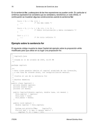 76 Sentencias de Control de Java
ITSON Manuel Domitsu Kono
En la sentencia for, cualesquiera de las tres expresiones se pueden omitir. En particular si
omitimos expresión2 se considera que es verdadera y tendremos un ciclo infinito. A
continuación se muestran algunas construcciones usando la sentencia for:
for(i = 0; i < N; i++) {
... /* Uso más común */
}
for(i = 0, j = 1; i < N; i++, j += 3) {
... /* Doble inicialización y doble incremento */
}
for( ; ; ) {
... /* Un ciclo infinito */
}
Ejemplo sobre la sentencia for
El siguiente código muestra la clase Capital del ejemplo sobre la proposición while
modificado para que utilice en su lugar una proposición for.
*
* Capital2.java
*
* Creada el 11 de octubre de 2005, 12:36 PM
*/
package capital;
/**
* Esta clase permite tabular el capital acumulado de una inversión,
* a una tasa de interés anual, con recapitalización mensual.
*
* Ilustra el uso de la sentencia for
*
* @author mdomitsu
*/
public class Capital2 {
private double capital;
private double tasa;
private int meses;
public Capital2(double capital, double tasa, int meses) {
this.capital = capital;
this.tasa = tasa;
this.meses = meses;
}
public void tabla() {
double capital = this.capital;
System.out.println("Mes Capital");
for(int mes = 1; mes <= meses; mes++) {
capital *= (1 + tasa / 12);
 