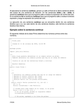 80 Sentencias de Control de Java
ITSON Manuel Domitsu Kono
Al ejecutarse la sentencia continue, genera un salto al final de la última sentencia dentro
del cuerpo de una sentencia de iteración. En las sentencias while y do - while, la
sentencia continue hace que el programa salte a evaluar la expresión de control del ciclo.
En la sentencia for la sentencia continue hace que el programa salte a evaluar la tercera
expresión y luego la expresión de control del ciclo.
La ejecución de una sentencia continue que se encuentra dentro de una sentencia
iterativa que a su vez está dentro de otra sentencia iterativa, sólo termina la sentencia
iterativa más interna.
Ejemplo sobre la sentencia continue
El siguiente método de la clase Primo determina los números primos entre dos
números.
/*
* Primo.java
*
* Creada el 11 de octubre de 2005, 12:36 PM
*/
package primo;
import java.util.Vector;
/**
* Esta clase permite determinar si un número entero es primo.
* También determina los números primos que hay en un rango de números
*
* Ilustra el uso de las sentencias break y continue
*
* @author mdomitsu
*/
public class Primo {
...
/**
* Determina los números primos que hay en un rango de números
* @param n1 Límite inferior del rango
* @param n2 Límite superior del rango
* @return Vector con los primos encontrados.
*/
public static Vector primos(int n1, int n2) {
int i, j;
Vector listaPrimos = new Vector();
// Prueba para cada número en el rango, si es primo
for(j = n1; j <= n2; j++) {
// Si no es primo, prueba el siguiente número
if(!esPrimo(j))continue;
// Es primo, agrégalo a la lista de primos
 