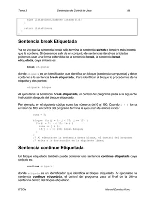 Tema 3 Sentencias de Control de Java 81
ITSON Manuel Domitsu Kono
else listaPrimos.add(new Integer(j));
}
return listaPrimos;
}
}
Sentencia break Etiquetada
Ya se vio que la sentencia break sólo termina la sentencia switch o iterativa más interna
que la contiene. Si deseamos salir de un conjunto de sentencias iterativas anidadas
podemos usar una forma extendida de la sentencia break, la sentencia break
etiquetada, cuya sintaxis es:
break etiqueta;
donde etiqueta es un identificador que identifica un bloque (sentencia compuesta) y debe
contener a la sentencia break etiquetada,. Para identificar el bloque lo precedemos de la
etiqueta y dos puntos:
etiqueta: bloque
Al ejecutarse la sentencia break etiquetada, el control del programa pasa a la siguiente
instrucción después del bloque etiquetado.
Por ejemplo, en el siguiente código suma los números del 0 al 100. Cuando i + j toma
el valor de 100, el control del programa termina la ejecución de ambos ciclos:
suma = 0;
bloque: for(j = 0; j < 20; j += 10) {
for(i = 0; i < 10; i++) {
suma += j + i;
if(j + i == 100) break bloque;
}
}
// Al ejecutarse la sentencia break bloque, el control del programa
// salta a la instrucción en la siguiente línea.
Sentencia continue Etiquetada
Un bloque etiquetado también puede contener una sentencia continue etiquetada cuya
sintaxis es:
continue etiqueta;
donde etiqueta es un identificador que identifica al bloque etiquetado. Al ejecutarse la
sentencia continue etiquetada, el control del programa pasa al final de la última
sentencia dentro del bloque etiquetado.
 