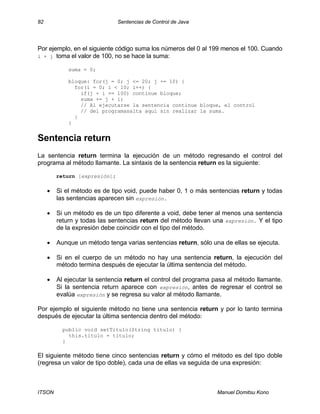 82 Sentencias de Control de Java
ITSON Manuel Domitsu Kono
Por ejemplo, en el siguiente código suma los números del 0 al 199 menos el 100. Cuando
i + j toma el valor de 100, no se hace la suma:
suma = 0;
bloque: for(j = 0; j <= 20; j += 10) {
for(i = 0; i < 10; i++) {
if(j + i == 100) continue bloque;
suma += j + i;
// Al ejecutarse la sentencia continue bloque, el control
// del programasalta aquí sin realizar la suma.
}
}
Sentencia return
La sentencia return termina la ejecución de un método regresando el control del
programa al método llamante. La sintaxis de la sentencia return es la siguiente:
return [expresión];
• Si el método es de tipo void, puede haber 0, 1 o más sentencias return y todas
las sentencias aparecen sin expresión.
• Si un método es de un tipo diferente a void, debe tener al menos una sentencia
return y todas las sentencias return del método llevan una expresión. Y el tipo
de la expresión debe coincidir con el tipo del método.
• Aunque un método tenga varias sentencias return, sólo una de ellas se ejecuta.
• Si en el cuerpo de un método no hay una sentencia return, la ejecución del
método termina después de ejecutar la última sentencia del método.
• Al ejecutar la sentencia return el control del programa pasa al método llamante.
Si la sentencia return aparece con expresión, antes de regresar el control se
evalúa expresión y se regresa su valor al método llamante.
Por ejemplo el siguiente método no tiene una sentencia return y por lo tanto termina
después de ejecutar la última sentencia dentro del método:
public void setTitulo(String titulo) {
this.titulo = titulo;
}
El siguiente método tiene cinco sentencias return y cómo el método es del tipo doble
(regresa un valor de tipo doble), cada una de ellas va seguida de una expresión:
 