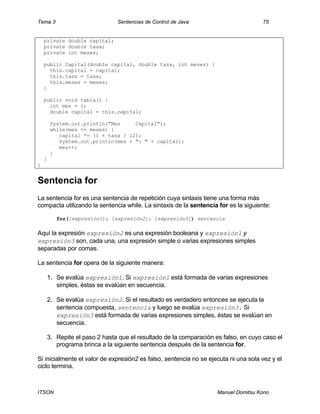 Tema 3 Sentencias de Control de Java 75
ITSON Manuel Domitsu Kono
private double capital;
private double tasa;
private int meses;
public Capital(double capital, double tasa, int meses) {
this.capital = capital;
this.tasa = tasa;
this.meses = meses;
}
public void tabla() {
int mes = 1;
double capital = this.capital;
System.out.println("Mes Capital");
while(mes <= meses) {
capital *= (1 + tasa / 12);
System.out.println(mes + ": " + capital);
mes++;
}
}
}
Sentencia for
La sentencia for es una sentencia de repetición cuya sintaxis tiene una forma más
compacta utilizando la sentencia while. La sintaxis de la sentencia for es la siguiente:
for([expresión1]; [expresión2]; [expresión3]) sentencia
Aquí la expresión expresión2 es una expresión booleana y expresión1 y
expresión3 son, cada una, una expresión simple o varias expresiones simples
separadas por comas.
La sentencia for opera de la siguiente manera:
1. Se evalúa expresión1. Si expresión1 está formada de varias expresiones
simples, éstas se evalúan en secuencia.
2. Se evalúa expresión2. Si el resultado es verdadero entonces se ejecuta la
sentencia compuesta, sentencia y luego se evalúa expresión3. Si
expresión3 está formada de varias expresiones simples, éstas se evalúan en
secuencia.
3. Repite el paso 2 hasta que el resultado de la comparación es falso, en cuyo caso el
programa brinca a la siguiente sentencia después de la sentencia for.
Si inicialmente el valor de expresión2 es falso, sentencia no se ejecuta ni una sola vez y el
ciclo termina.
 
